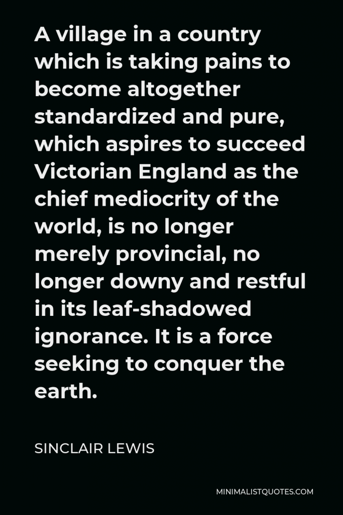Sinclair Lewis Quote - A village in a country which is taking pains to become altogether standardized and pure, which aspires to succeed Victorian England as the chief mediocrity of the world, is no longer merely provincial, no longer downy and restful in its leaf-shadowed ignorance. It is a force seeking to conquer the earth.