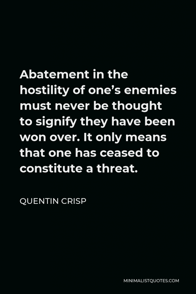 Quentin Crisp Quote - Abatement in the hostility of one’s enemies must never be thought to signify they have been won over. It only means that one has ceased to constitute a threat.