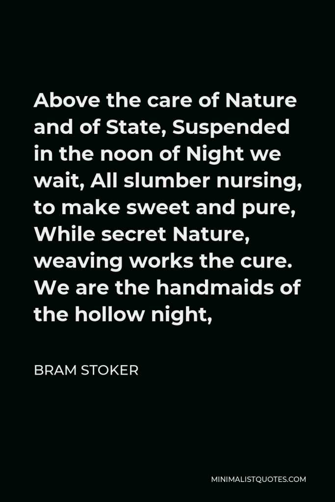 Bram Stoker Quote - Above the care of Nature and of State, Suspended in the noon of Night we wait, All slumber nursing, to make sweet and pure, While secret Nature, weaving works the cure. We are the handmaids of the hollow night,