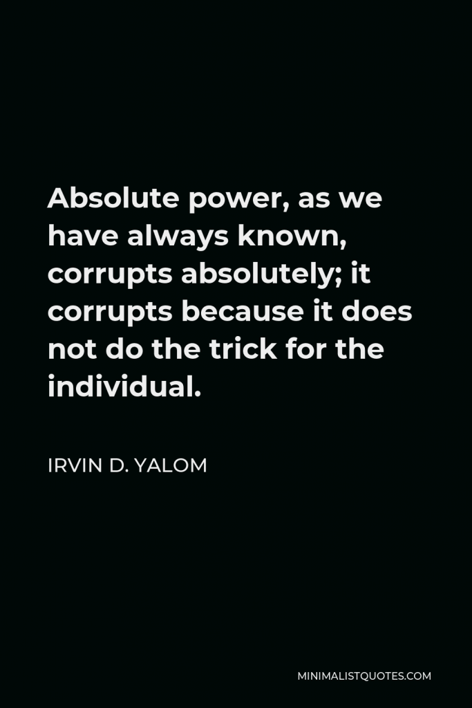 Irvin D. Yalom Quote - Absolute power, as we have always known, corrupts absolutely; it corrupts because it does not do the trick for the individual.