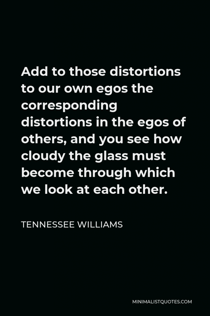 Tennessee Williams Quote - Add to those distortions to our own egos the corresponding distortions in the egos of others, and you see how cloudy the glass must become through which we look at each other.