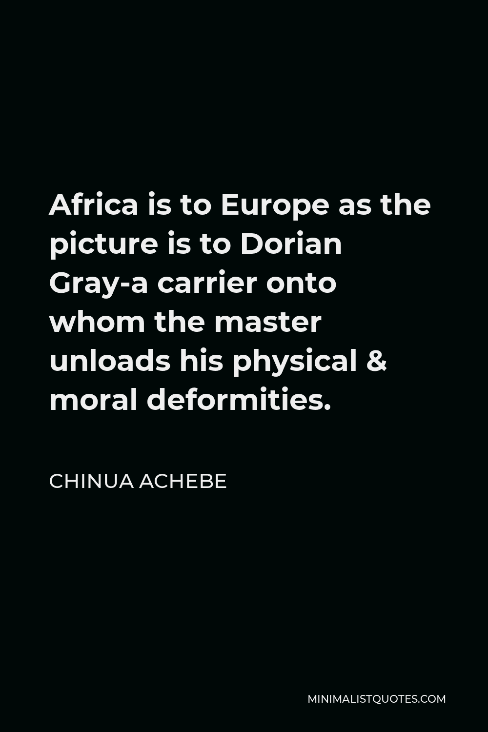 Chinua Achebe Quote - Africa is to Europe as the picture is to Dorian Gray-a carrier onto whom the master unloads his physical & moral deformities.