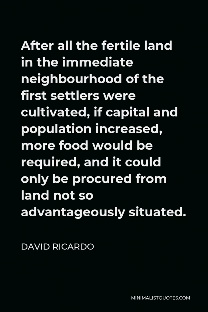 David Ricardo Quote - After all the fertile land in the immediate neighbourhood of the first settlers were cultivated, if capital and population increased, more food would be required, and it could only be procured from land not so advantageously situated.
