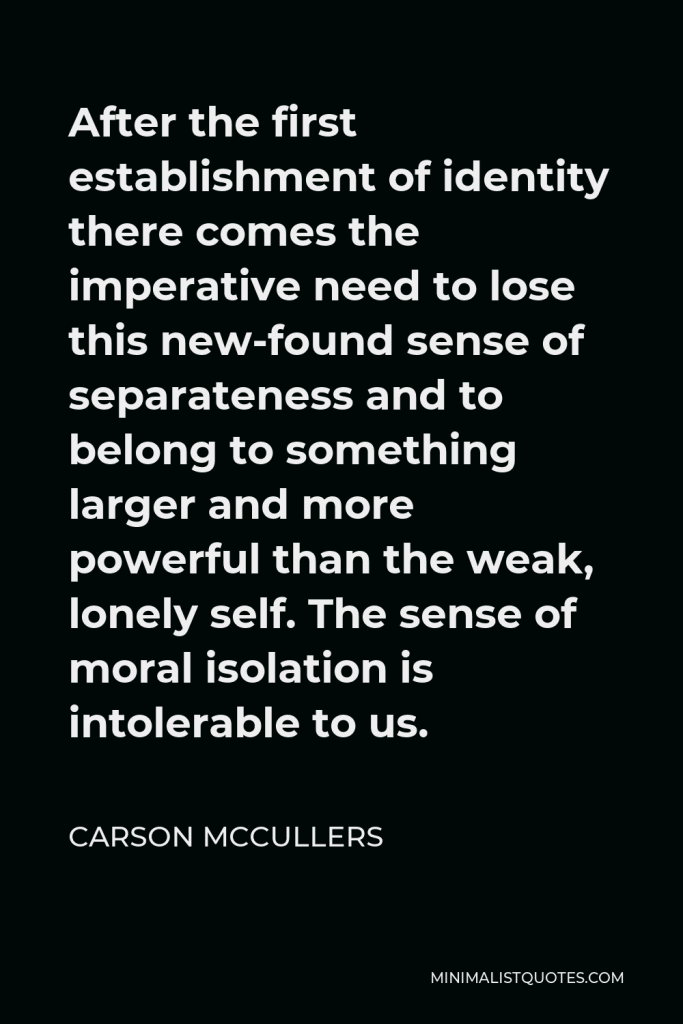 Carson McCullers Quote - After the first establishment of identity there comes the imperative need to lose this new-found sense of separateness and to belong to something larger and more powerful than the weak, lonely self. The sense of moral isolation is intolerable to us.