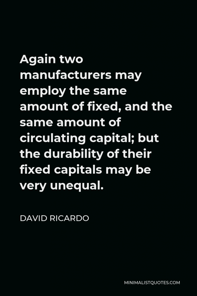 David Ricardo Quote - Again two manufacturers may employ the same amount of fixed, and the same amount of circulating capital; but the durability of their fixed capitals may be very unequal.