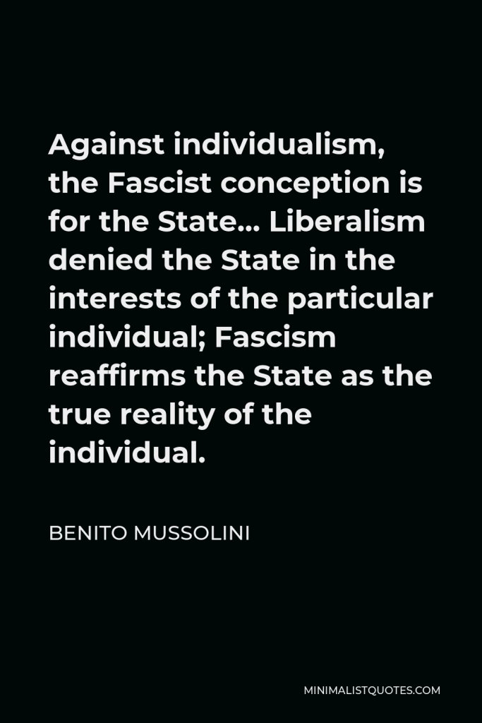 Benito Mussolini Quote - Against individualism, the Fascist conception is for the State… Liberalism denied the State in the interests of the particular individual; Fascism reaffirms the State as the true reality of the individual.
