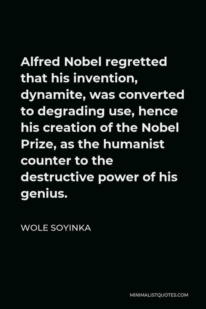 Wole Soyinka Quote - Alfred Nobel regretted that his invention, dynamite, was converted to degrading use, hence his creation of the Nobel Prize, as the humanist counter to the destructive power of his genius.