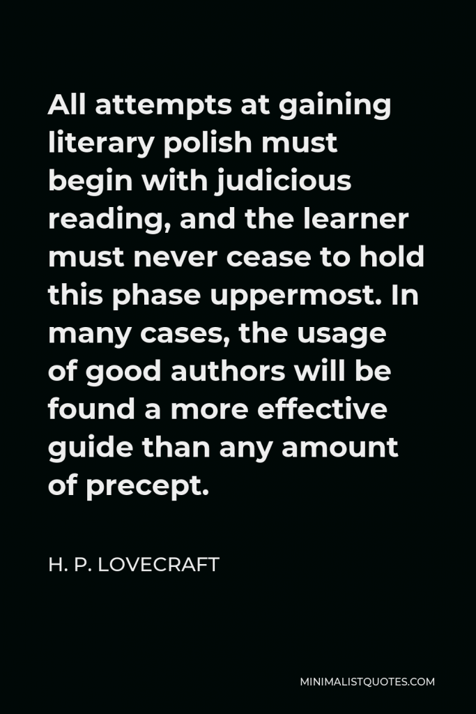 H. P. Lovecraft Quote - All attempts at gaining literary polish must begin with judicious reading, and the learner must never cease to hold this phase uppermost. In many cases, the usage of good authors will be found a more effective guide than any amount of precept.