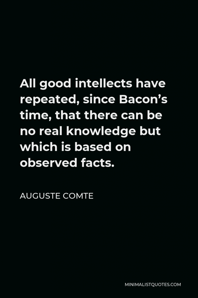 Auguste Comte Quote - All good intellects have repeated, since Bacon’s time, that there can be no real knowledge but which is based on observed facts.