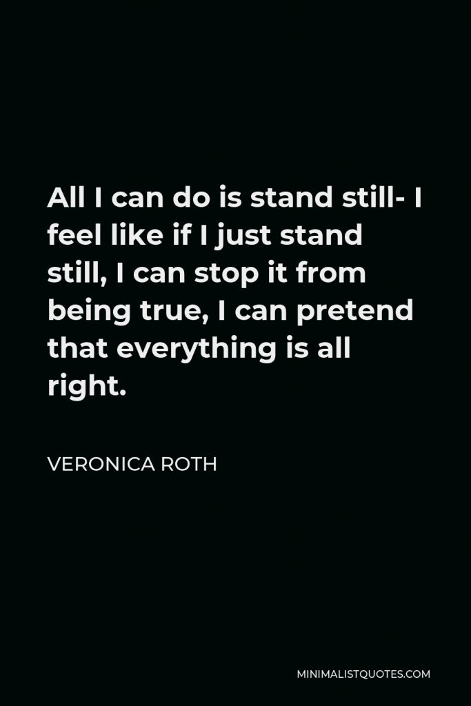 Veronica Roth Quote - All I can do is stand still- I feel like if I just stand still, I can stop it from being true, I can pretend that everything is all right.