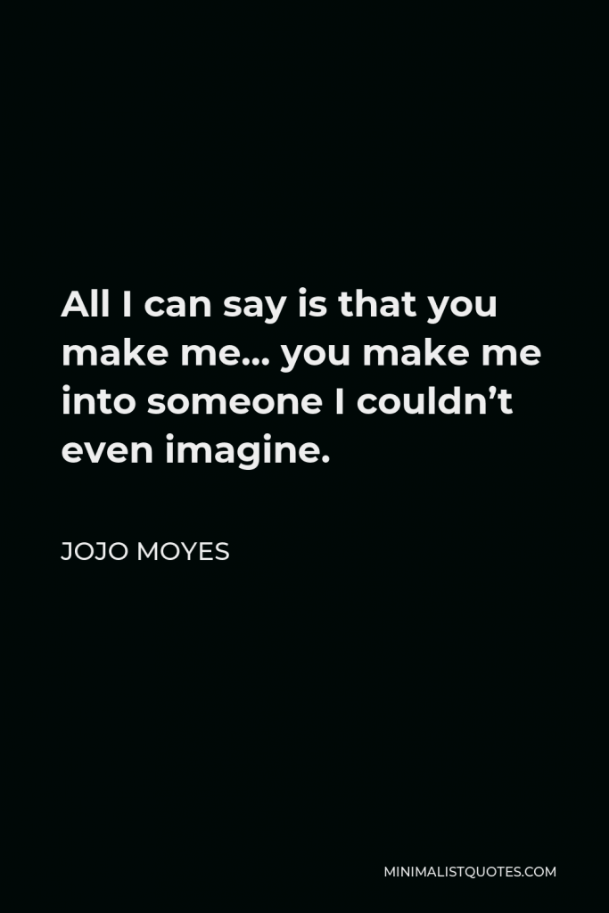Jojo Moyes Quote - All I can say is that you make me… you make me into someone I couldn’t even imagine.
