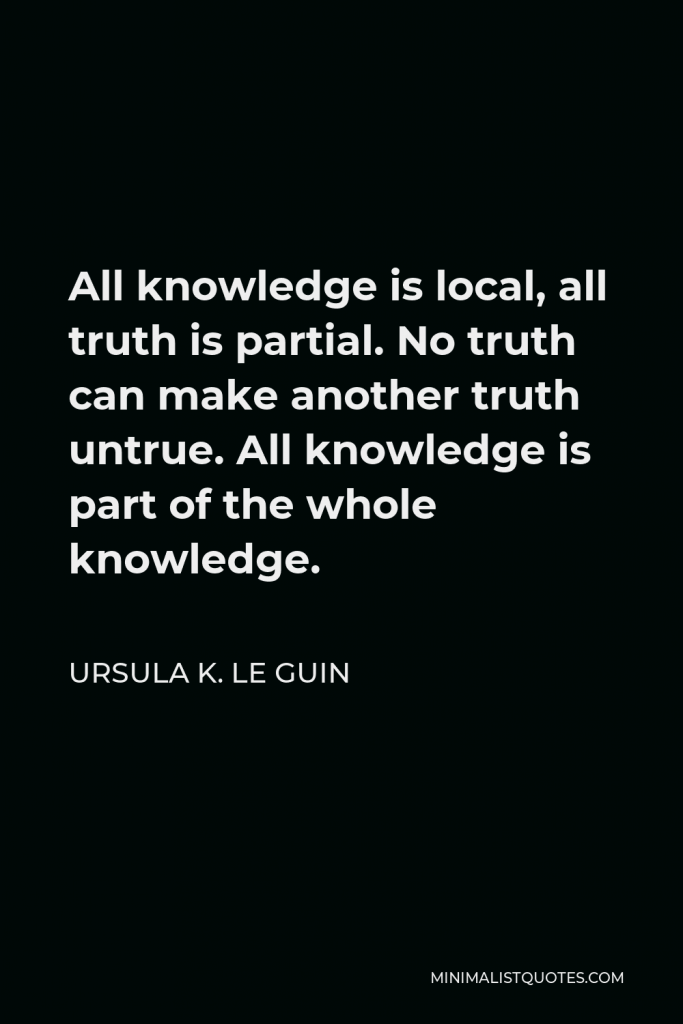 Ursula K. Le Guin Quote - All knowledge is local, all truth is partial. No truth can make another truth untrue. All knowledge is part of the whole knowledge.