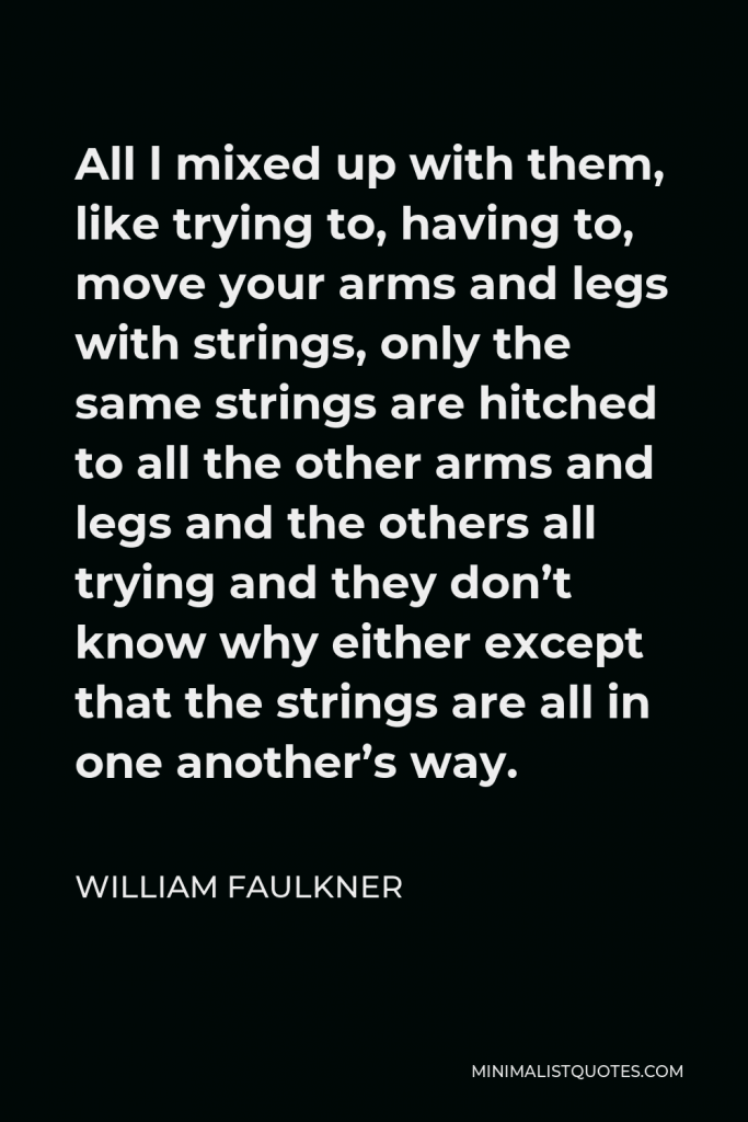 William Faulkner Quote - All l mixed up with them, like trying to, having to, move your arms and legs with strings, only the same strings are hitched to all the other arms and legs and the others all trying and they don’t know why either except that the strings are all in one another’s way.