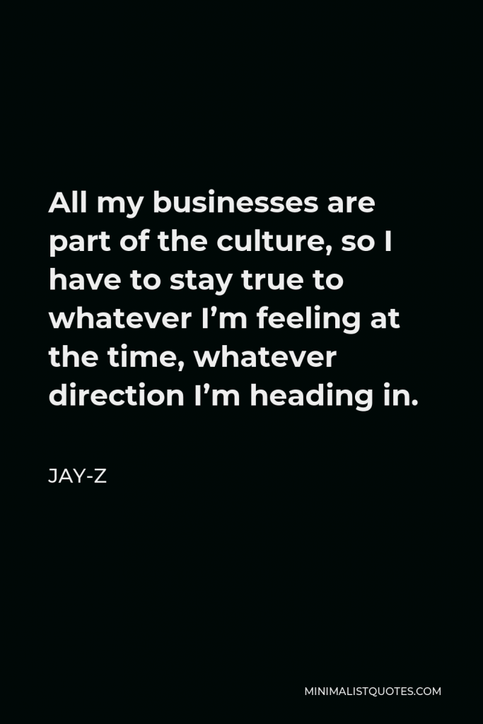 Jay-Z Quote - All my businesses are part of the culture, so I have to stay true to whatever I’m feeling at the time, whatever direction I’m heading in.