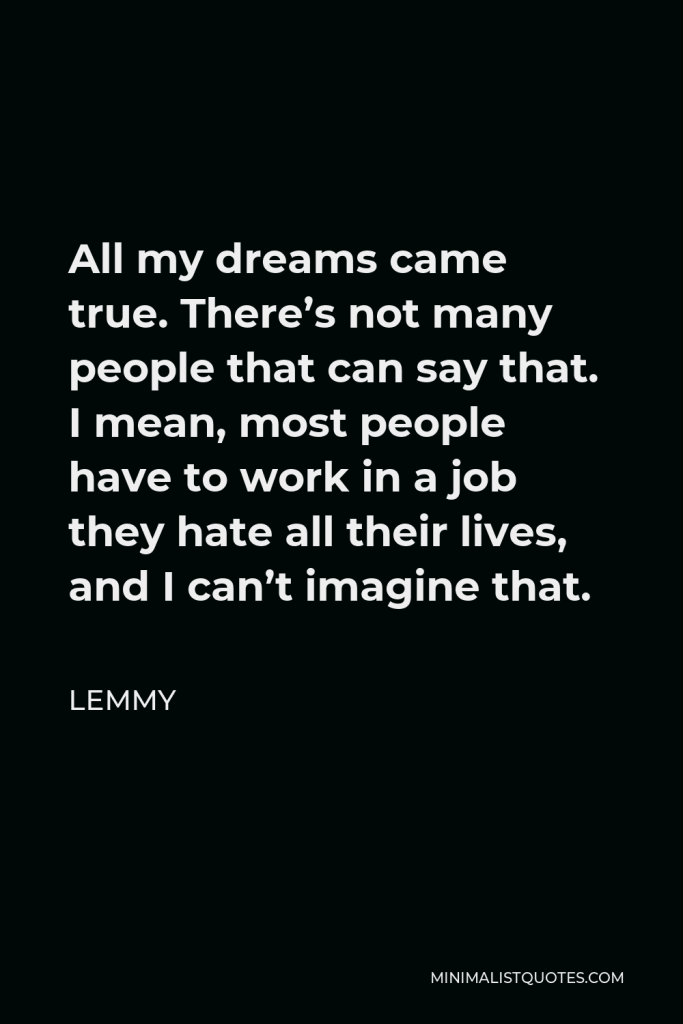 Lemmy Quote - All my dreams came true. There’s not many people that can say that. I mean, most people have to work in a job they hate all their lives, and I can’t imagine that.