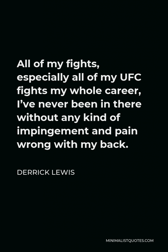 Derrick Lewis Quote - All of my fights, especially all of my UFC fights my whole career, I’ve never been in there without any kind of impingement and pain wrong with my back.