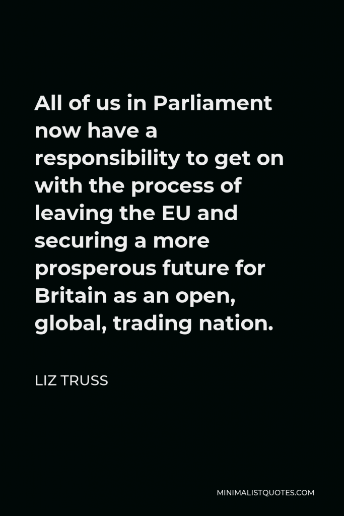 Liz Truss Quote - All of us in Parliament now have a responsibility to get on with the process of leaving the EU and securing a more prosperous future for Britain as an open, global, trading nation.