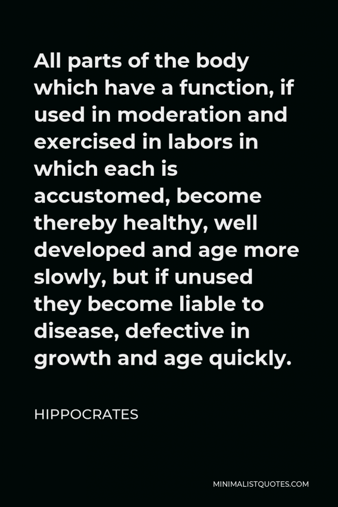 Hippocrates Quote - All parts of the body which have a function, if used in moderation and exercised in labors in which each is accustomed, become thereby healthy, well developed and age more slowly, but if unused they become liable to disease, defective in growth and age quickly.