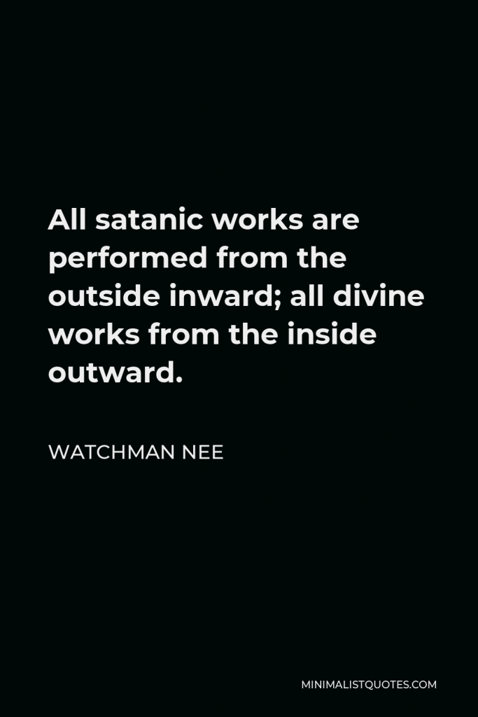 Watchman Nee Quote - All satanic works are performed from the outside inward; all divine works from the inside outward.