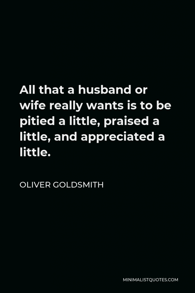 Oliver Goldsmith Quote - All that a husband or wife really wants is to be pitied a little, praised a little, and appreciated a little.