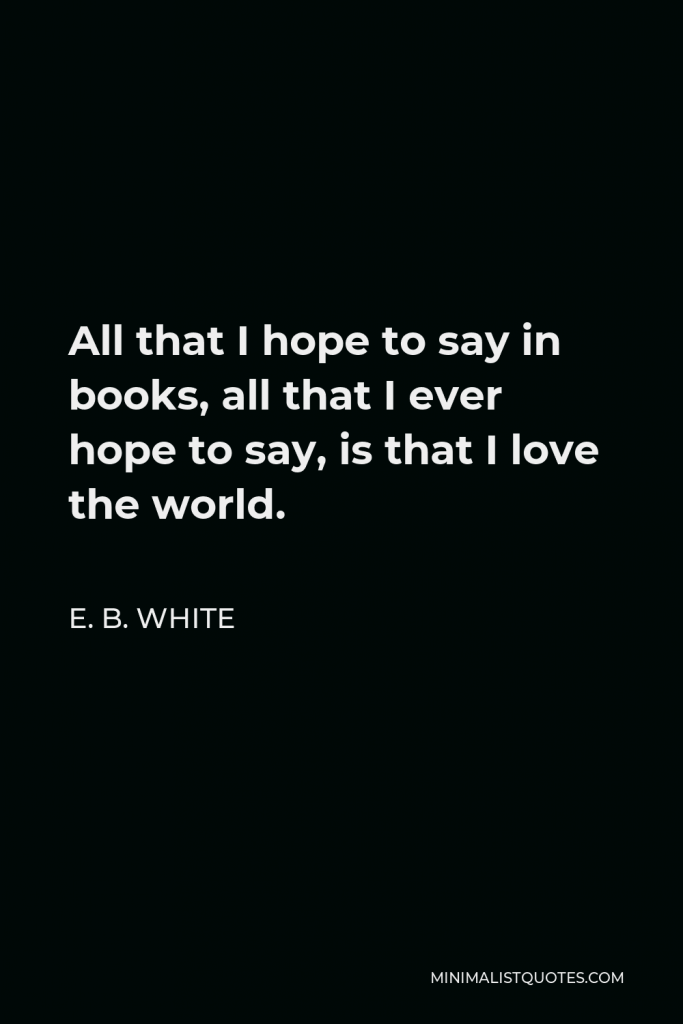 E. B. White Quote - All that I hope to say in books, all that I ever hope to say, is that I love the world.