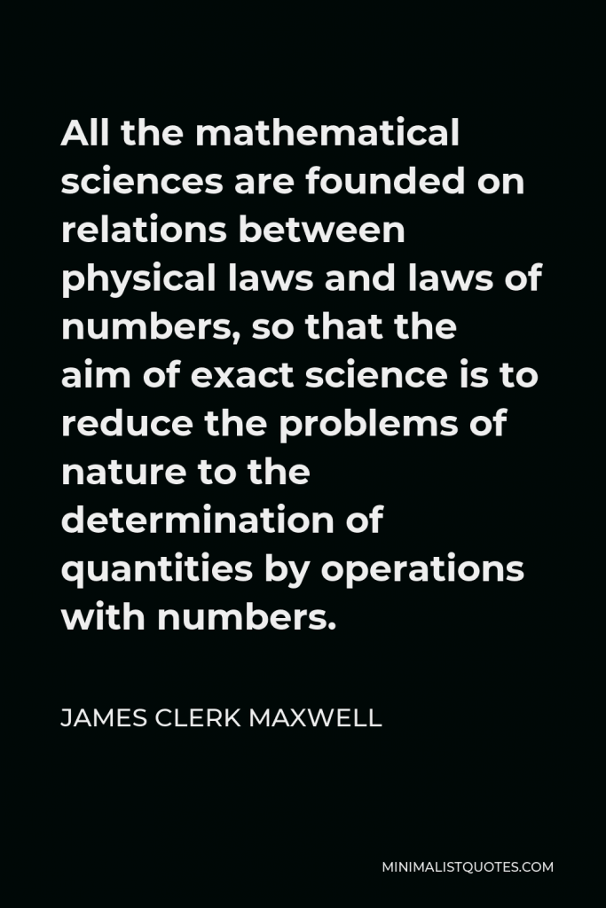 James Clerk Maxwell Quote - All the mathematical sciences are founded on relations between physical laws and laws of numbers, so that the aim of exact science is to reduce the problems of nature to the determination of quantities by operations with numbers.