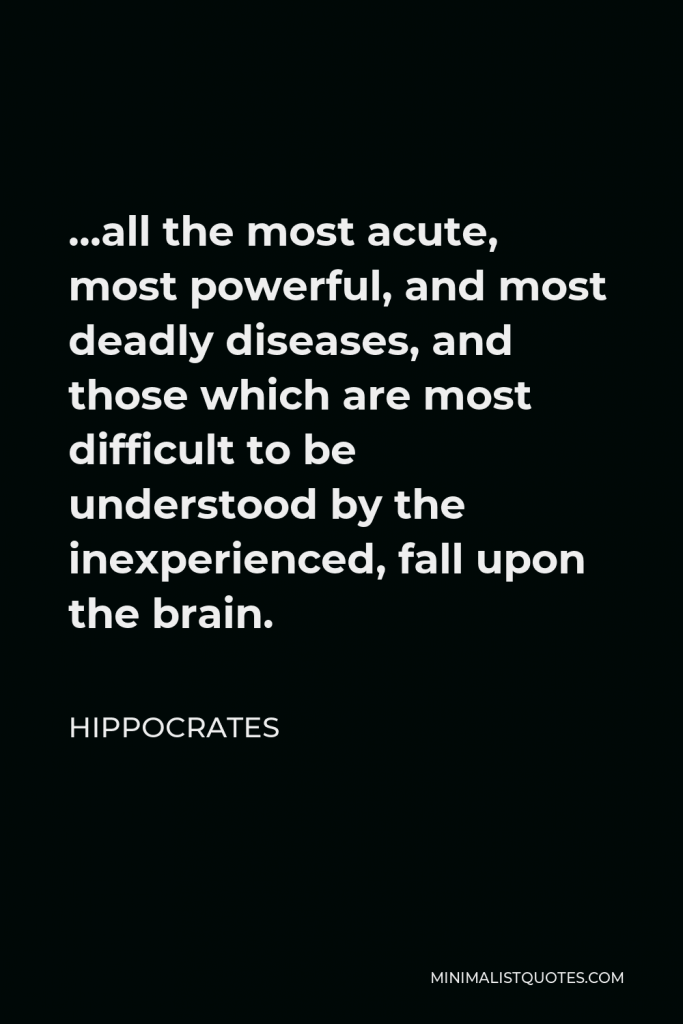Hippocrates Quote - …all the most acute, most powerful, and most deadly diseases, and those which are most difficult to be understood by the inexperienced, fall upon the brain.