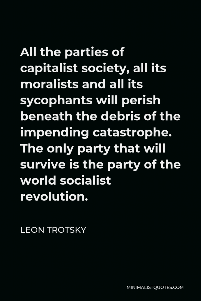 Leon Trotsky Quote - All the parties of capitalist society, all its moralists and all its sycophants will perish beneath the debris of the impending catastrophe. The only party that will survive is the party of the world socialist revolution.