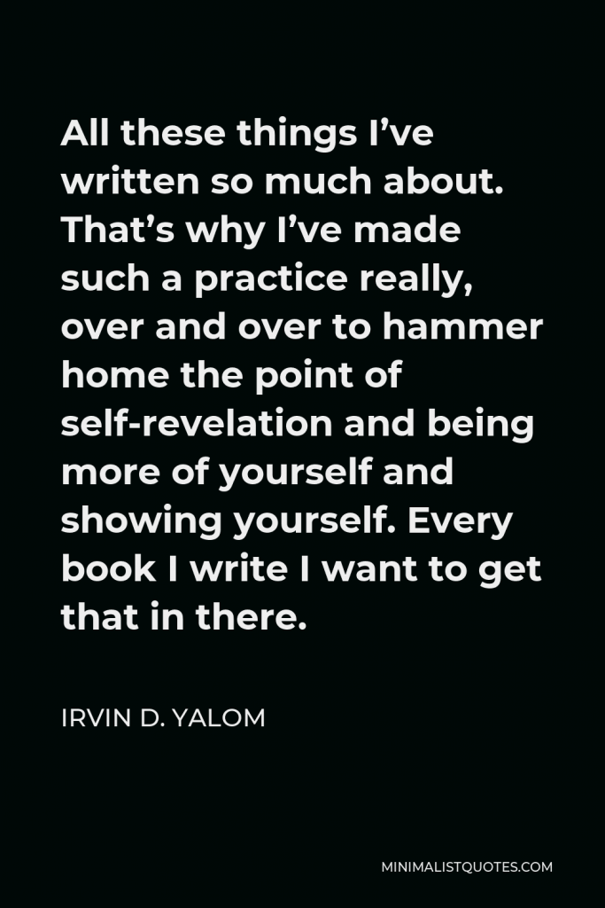 Irvin D. Yalom Quote - All these things I’ve written so much about. That’s why I’ve made such a practice really, over and over to hammer home the point of self-revelation and being more of yourself and showing yourself. Every book I write I want to get that in there.