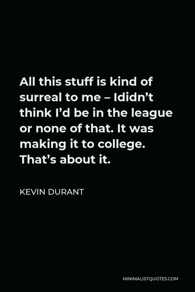 Kevin Durant Quote - All this stuff is kind of surreal to me – Ididn’t think I’d be in the league or none of that. It was making it to college. That’s about it.