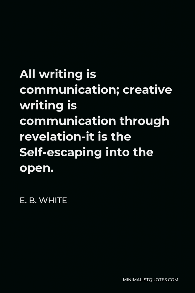E. B. White Quote - All writing is communication; creative writing is communication through revelation-it is the Self-escaping into the open.