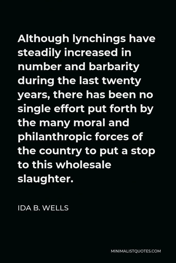 Ida B. Wells Quote - Although lynchings have steadily increased in number and barbarity during the last twenty years, there has been no single effort put forth by the many moral and philanthropic forces of the country to put a stop to this wholesale slaughter.