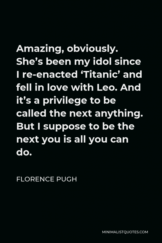 Florence Pugh Quote - Amazing, obviously. She’s been my idol since I re-enacted ‘Titanic’ and fell in love with Leo. And it’s a privilege to be called the next anything. But I suppose to be the next you is all you can do.