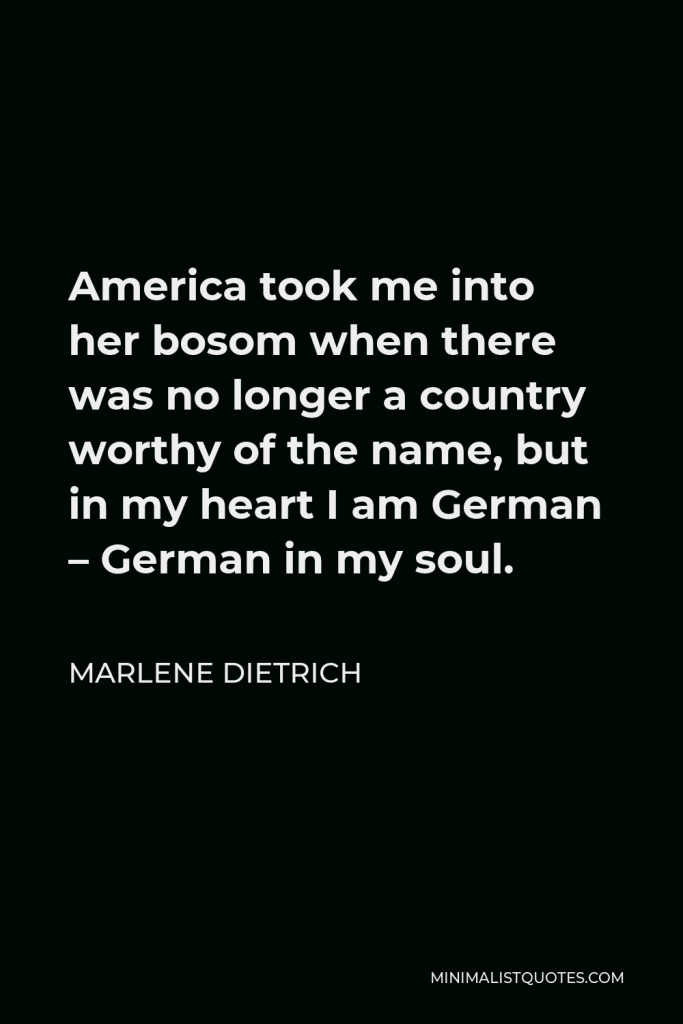 Marlene Dietrich Quote - America took me into her bosom when there was no longer a country worthy of the name, but in my heart I am German – German in my soul.