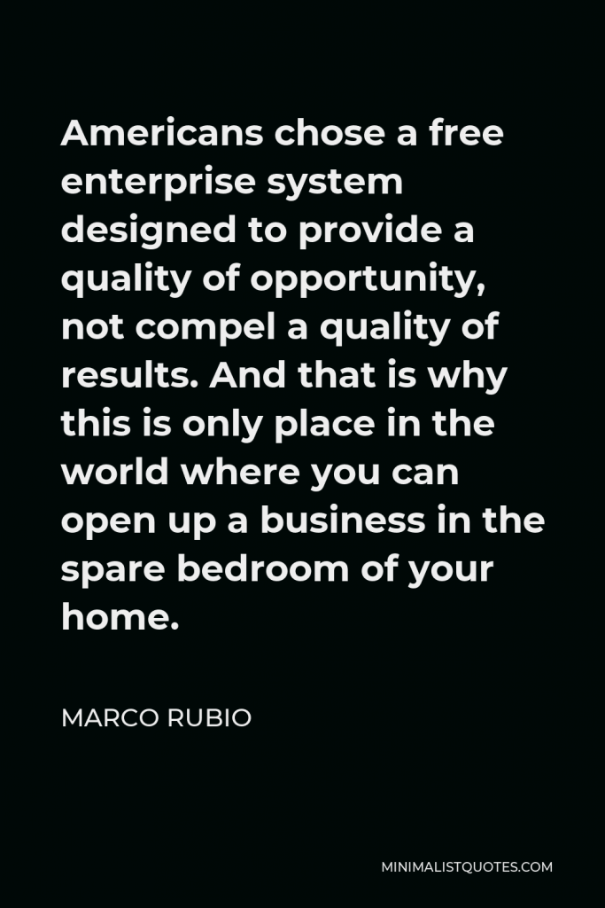 Marco Rubio Quote - Americans chose a free enterprise system designed to provide a quality of opportunity, not compel a quality of results. And that is why this is only place in the world where you can open up a business in the spare bedroom of your home.