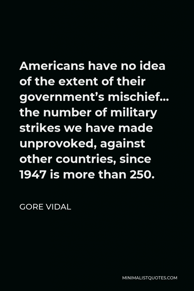 Gore Vidal Quote - Americans have no idea of the extent of their government’s mischief… the number of military strikes we have made unprovoked, against other countries, since 1947 is more than 250.