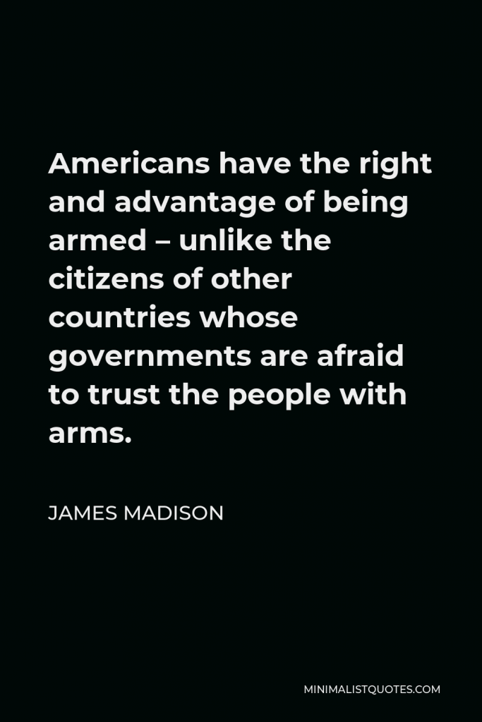 James Madison Quote - Americans have the right and advantage of being armed – unlike the citizens of other countries whose governments are afraid to trust the people with arms.