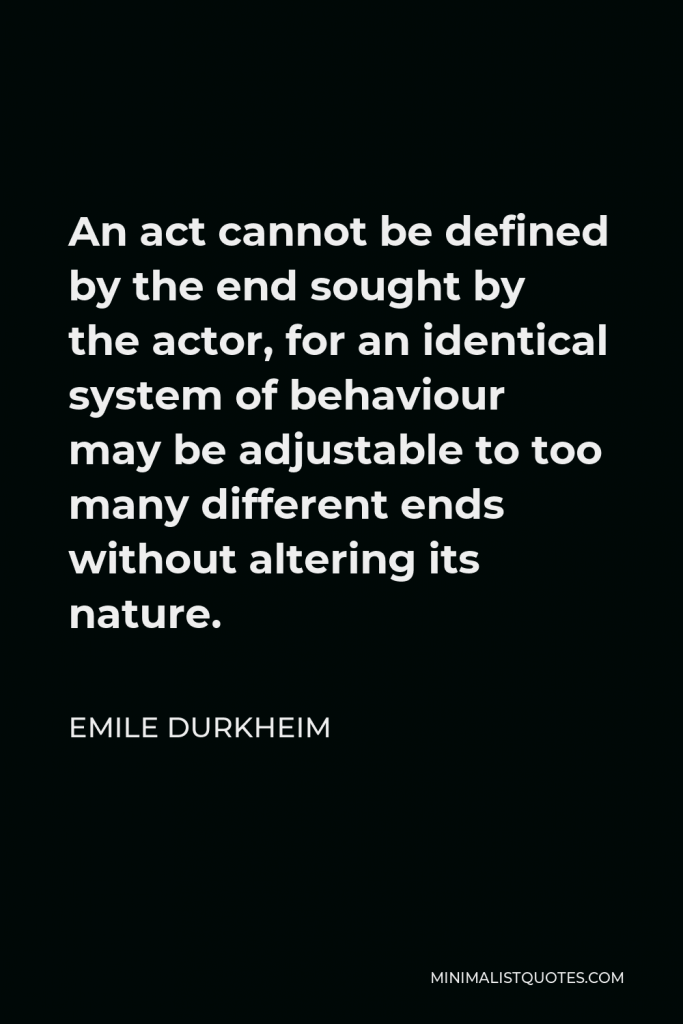 Emile Durkheim Quote - An act cannot be defined by the end sought by the actor, for an identical system of behaviour may be adjustable to too many different ends without altering its nature.