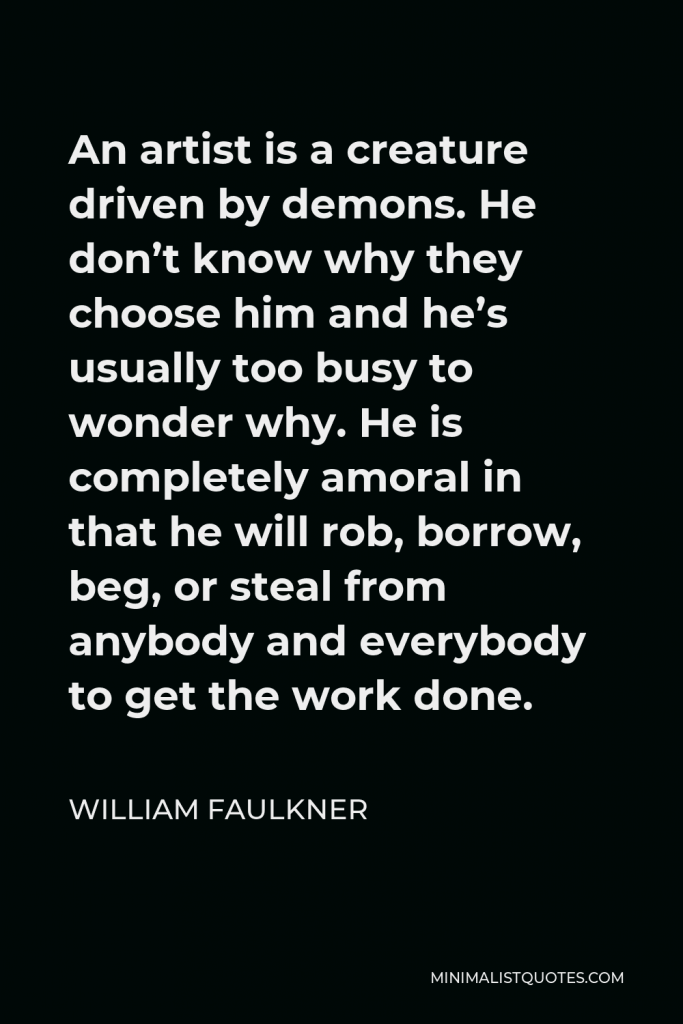 William Faulkner Quote - An artist is a creature driven by demons. He don’t know why they choose him and he’s usually too busy to wonder why. He is completely amoral in that he will rob, borrow, beg, or steal from anybody and everybody to get the work done.