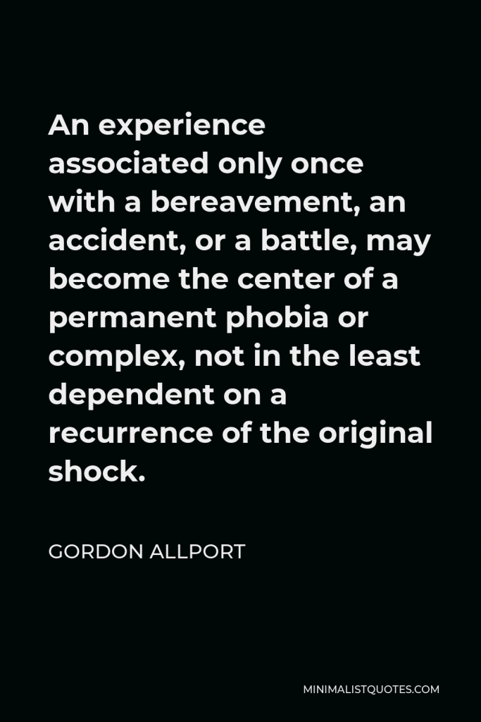 Gordon Allport Quote - An experience associated only once with a bereavement, an accident, or a battle, may become the center of a permanent phobia or complex, not in the least dependent on a recurrence of the original shock.