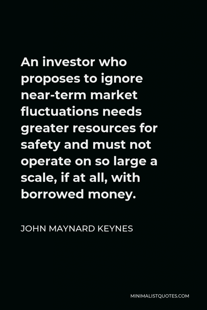 John Maynard Keynes Quote - An investor who proposes to ignore near-term market fluctuations needs greater resources for safety and must not operate on so large a scale, if at all, with borrowed money.