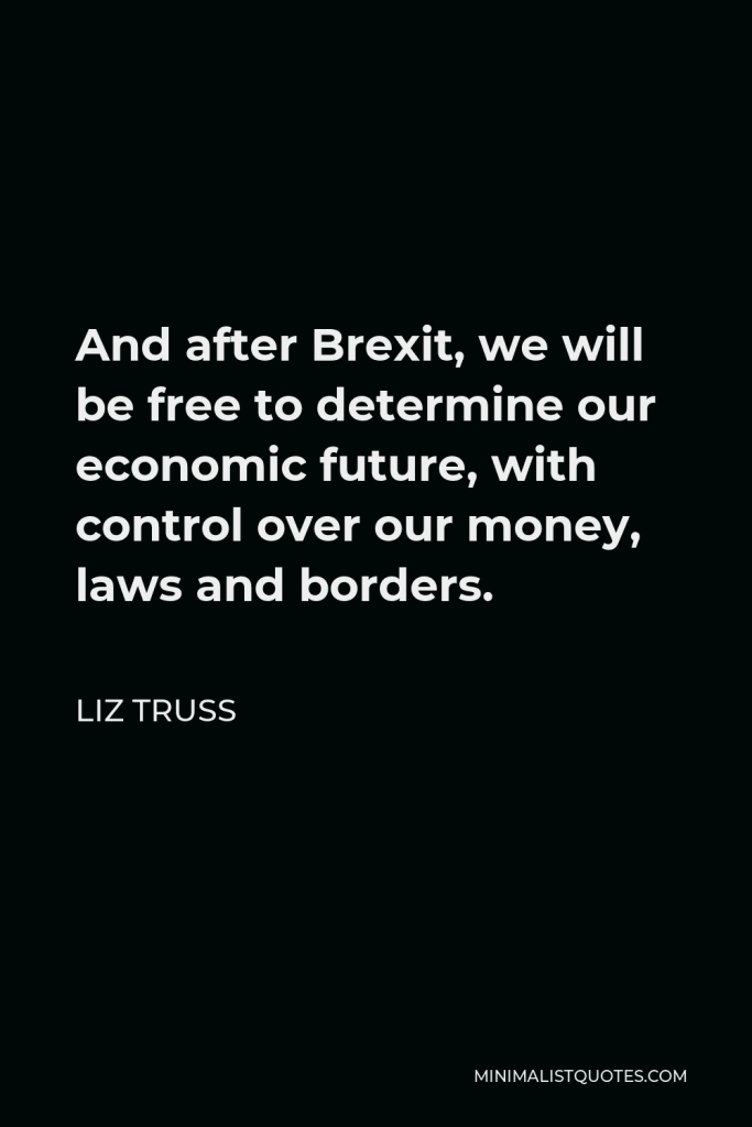 Liz Truss Quote - And after Brexit, we will be free to determine our economic future, with control over our money, laws and borders.
