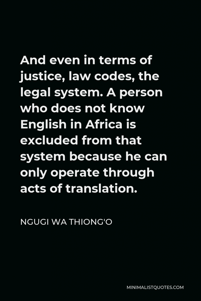 Ngugi wa Thiong'o Quote - And even in terms of justice, law codes, the legal system. A person who does not know English in Africa is excluded from that system because he can only operate through acts of translation.