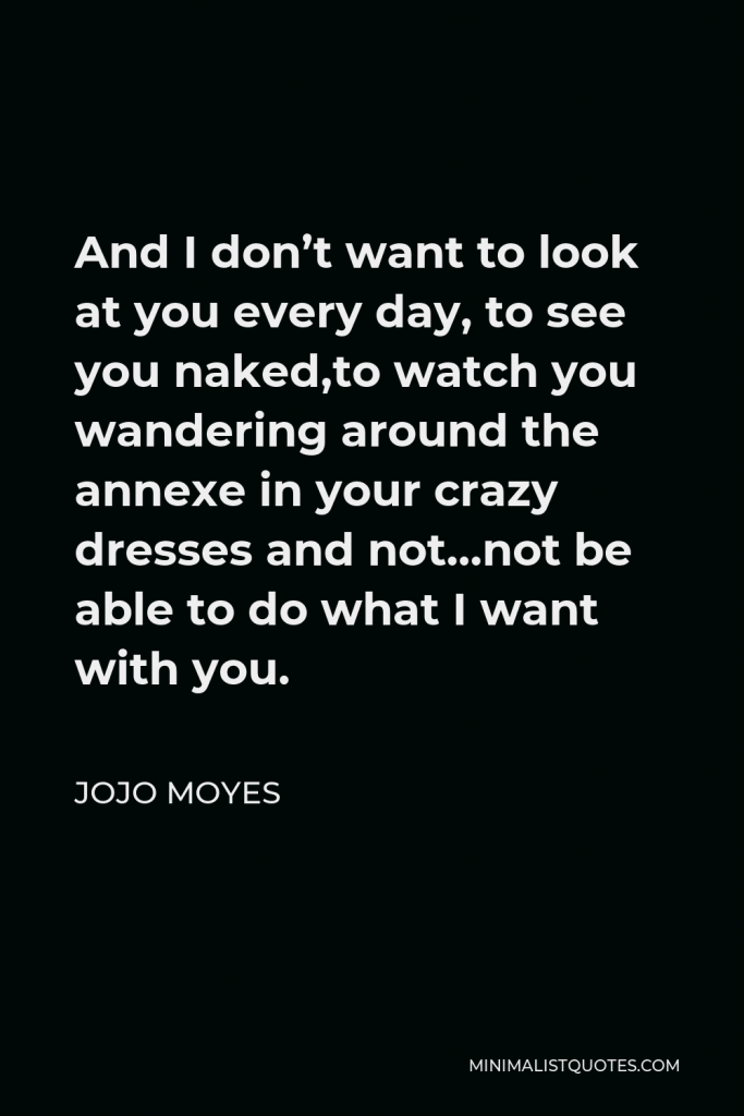 Jojo Moyes Quote - And I don’t want to look at you every day, to see you naked,to watch you wandering around the annexe in your crazy dresses and not…not be able to do what I want with you.