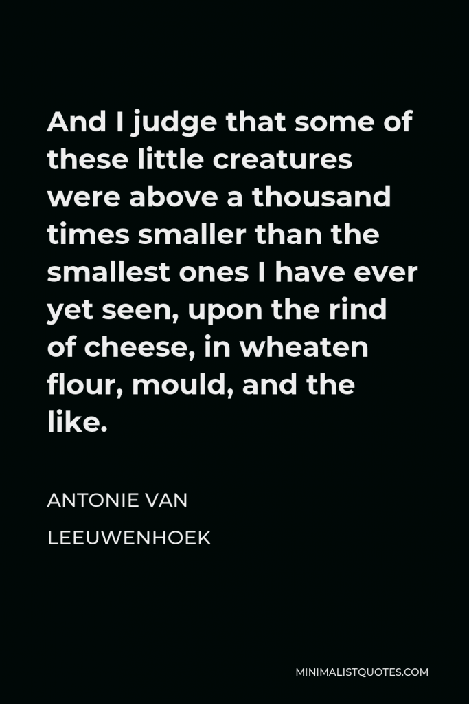 Antonie van Leeuwenhoek Quote - And I judge that some of these little creatures were above a thousand times smaller than the smallest ones I have ever yet seen, upon the rind of cheese, in wheaten flour, mould, and the like.