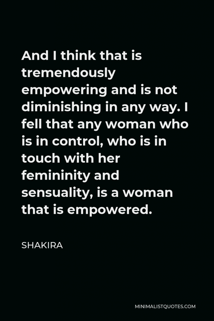 Shakira Quote - And I think that is tremendously empowering and is not diminishing in any way. I fell that any woman who is in control, who is in touch with her femininity and sensuality, is a woman that is empowered.