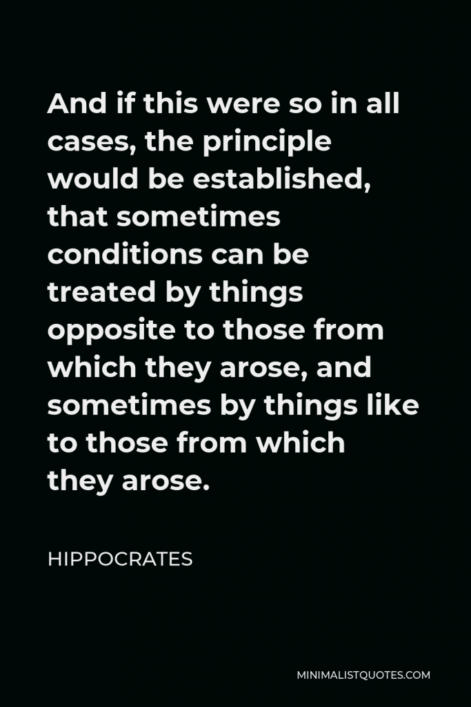 Hippocrates Quote - And if this were so in all cases, the principle would be established, that sometimes conditions can be treated by things opposite to those from which they arose, and sometimes by things like to those from which they arose.