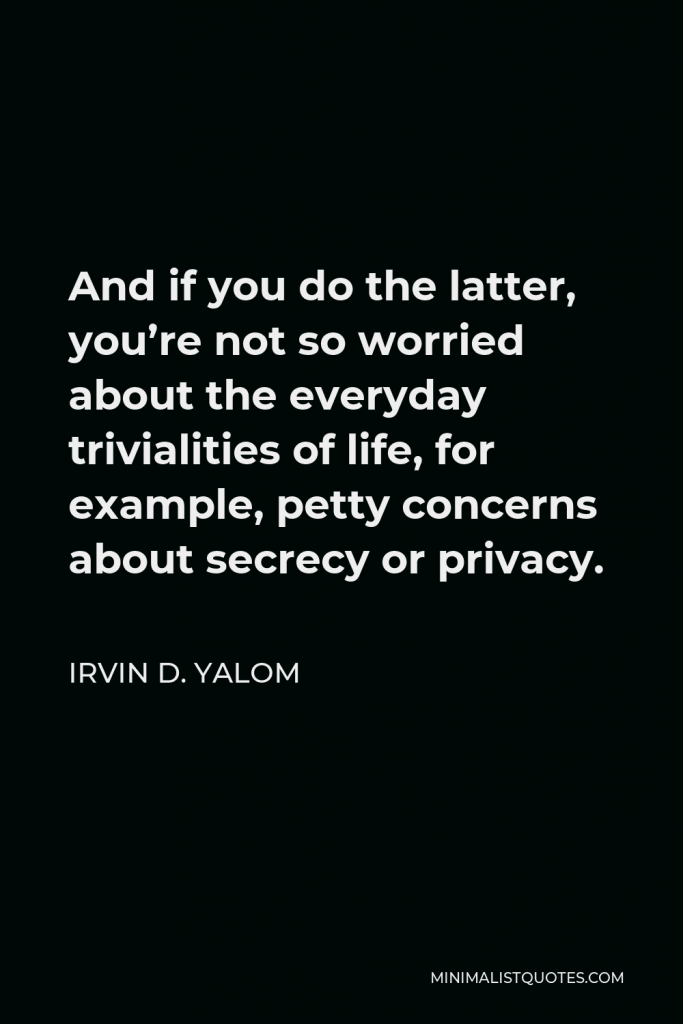 Irvin D. Yalom Quote - And if you do the latter, you’re not so worried about the everyday trivialities of life, for example, petty concerns about secrecy or privacy.