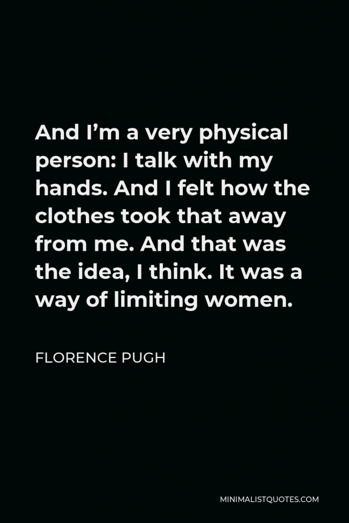Florence Pugh Quote - And I’m a very physical person: I talk with my hands. And I felt how the clothes took that away from me. And that was the idea, I think. It was a way of limiting women.
