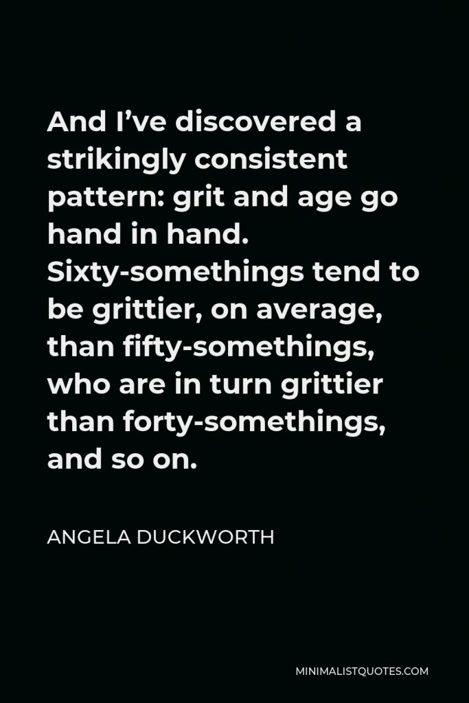 Angela Duckworth Quote - And I’ve discovered a strikingly consistent pattern: grit and age go hand in hand. Sixty-somethings tend to be grittier, on average, than fifty-somethings, who are in turn grittier than forty-somethings, and so on.